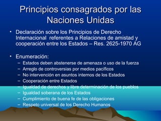Principios consagrados por lasPrincipios consagrados por las
Naciones UnidasNaciones Unidas
• Declaración sobre los Principios de Derecho
Internacional referentes a Relaciones de amistad y
cooperación entre los Estados – Res. 2625-1970 AG
• Enumeración:
– Estados deben abstenerse de amenaza o uso de la fuerza
– Arreglo de controversias por medios pacíficos
– No intervención en asuntos internos de los Estados
– Cooperación entre Estados
– Igualdad de derechos y libre determinación de los pueblos
– Igualdad soberana de los Estados
– Cumplimiento de buena fe de las obligaciones
– Respeto universal de los Derecho Humanos
 