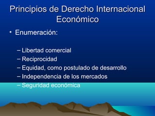 Principios de Derecho InternacionalPrincipios de Derecho Internacional
EconómicoEconómico
• Enumeración:
– Libertad comercial
– Reciprocidad
– Equidad, como postulado de desarrollo
– Independencia de los mercados
– Seguridad económica
 