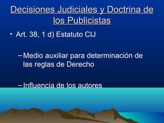 Decisiones Judiciales y Doctrina deDecisiones Judiciales y Doctrina de
los Publicistaslos Publicistas
• Art. 38, 1 d) Estatuto CIJ
–Medio auxiliar para determinación de
las reglas de Derecho
–Influencia de los autores
 