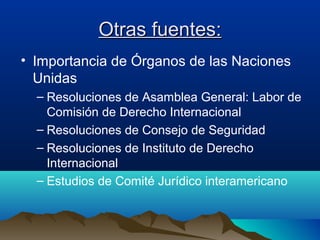 Otras fuentes:Otras fuentes:
• Importancia de Órganos de las Naciones
Unidas
– Resoluciones de Asamblea General: Labor de
Comisión de Derecho Internacional
– Resoluciones de Consejo de Seguridad
– Resoluciones de Instituto de Derecho
Internacional
– Estudios de Comité Jurídico interamericano
 
