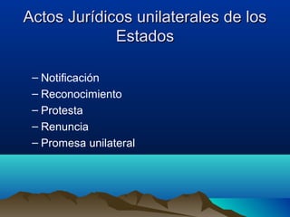 Actos Jurídicos unilaterales de losActos Jurídicos unilaterales de los
EstadosEstados
– Notificación
– Reconocimiento
– Protesta
– Renuncia
– Promesa unilateral
 