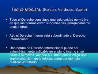 Teoría Monista:Teoría Monista: (Kelsen, Verdross, Scelle)(Kelsen, Verdross, Scelle)
• Todo el Derecho constituye una sola unidad normativa
en que las normas están subordinadas jerárquicamente
unas a otras.
• Así, el Derecho Interno está subordinado al Derecho
Internacional
• Una norma de Derecho Internacional puede ser
automáticamente aplicable en el plano interno si se
basta a sí misma, aunque el Estado puede exigir una
implementación de la misma, como por ejemplo
publicar un tratado
 