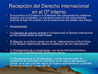 Recepción del Derecho internacionalRecepción del Derecho internacional
en el Dº Internoen el Dº Interno
• En la practica ni el Dualismo ni el Monismo han solucionado los problemas
prácticos que se plantean. La vinculación entre los dos ordenamientos
jurídicos se logra de acuerdo a los procedimientos que adopte cada Estado.
• Procedimientos
• A) Cláusulas de sujeción general (o Constitucional) al Derecho Internacional
por las Constituciones de cada Estado
• B) Reenvío: se produce cuando uno de los ordenamientos jurídicos frente
a una situación determinada dispone la aplicación del otro ordenamiento
• C) Procedimiento de la Incorporación: una norma internacional pasa a
formar parte automáticamente del Derecho Interno
• D) Procedimiento de la Transformación: normas internacionales se
transforman en nacionales por imposición del Dº Interno del respectivo
Estado, en el caso que éste exija a sus órganos administrativos o judiciales
la sola aplicación de normas internas.
 