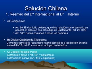 Solución ChilenaSolución Chilena
1. Reenvío del Dº Internacional al Dº Interno
• A) Código Civil:
• Art. 60: El domicilio político, que dice relación con el territorio en
general en relación con el Código de Bustamante, art. 22 al 26
• Art. 585: Cosas comunes a todos los hombres
• B) Código Orgánico de Tribunales:
Crímenes cometidos fuera del territorio sometidos a legislación chilena:
caso del Nº 8, art 6º, cuando se incluyen en tratados
• C) Código Procesal Penal
Extradición activa ( Art. 431 y siguientes)
Extreadición pasiva (Art. 440 y siguientes)
 