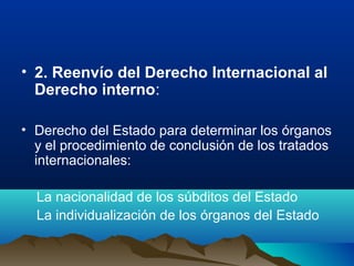 • 2. Reenvío del Derecho Internacional al
Derecho interno:
• Derecho del Estado para determinar los órganos
y el procedimiento de conclusión de los tratados
internacionales:
La nacionalidad de los súbditos del Estado
La individualización de los órganos del Estado
 