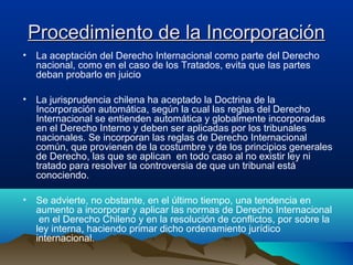 Procedimiento de la IncorporaciónProcedimiento de la Incorporación
• La aceptación del Derecho Internacional como parte del Derecho
nacional, como en el caso de los Tratados, evita que las partes
deban probarlo en juicio
• La jurisprudencia chilena ha aceptado la Doctrina de la
Incorporación automática, según la cual las reglas del Derecho
Internacional se entienden automática y globalmente incorporadas
en el Derecho Interno y deben ser aplicadas por los tribunales
nacionales. Se incorporan las reglas de Derecho Internacional
común, que provienen de la costumbre y de los principios generales
de Derecho, las que se aplican en todo caso al no existir ley ni
tratado para resolver la controversia de que un tribunal está
conociendo.
• Se advierte, no obstante, en el último tiempo, una tendencia en
aumento a incorporar y aplicar las normas de Derecho Internacional
en el Derecho Chileno y en la resolución de conflictos, por sobre la
ley interna, haciendo primar dicho ordenamiento jurídico
internacional.
 