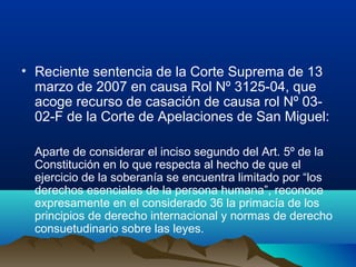 • Reciente sentencia de la Corte Suprema de 13
marzo de 2007 en causa Rol Nº 3125-04, que
acoge recurso de casación de causa rol Nº 03-
02-F de la Corte de Apelaciones de San Miguel:
Aparte de considerar el inciso segundo del Art. 5º de la
Constitución en lo que respecta al hecho de que el
ejercicio de la soberanía se encuentra limitado por “los
derechos esenciales de la persona humana”, reconoce
expresamente en el considerado 36 la primacía de los
principios de derecho internacional y normas de derecho
consuetudinario sobre las leyes.
 