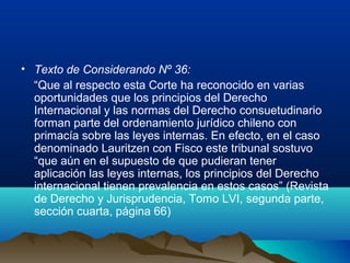 • Texto de Considerando Nº 36:
“Que al respecto esta Corte ha reconocido en varias
oportunidades que los principios del Derecho
Internacional y las normas del Derecho consuetudinario
forman parte del ordenamiento jurídico chileno con
primacía sobre las leyes internas. En efecto, en el caso
denominado Lauritzen con Fisco este tribunal sostuvo
“que aún en el supuesto de que pudieran tener
aplicación las leyes internas, los principios del Derecho
internacional tienen prevalencia en estos casos” (Revista
de Derecho y Jurisprudencia, Tomo LVI, segunda parte,
sección cuarta, página 66)
 
