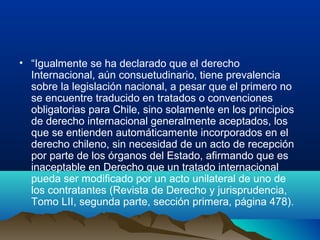 • “Igualmente se ha declarado que el derecho
Internacional, aún consuetudinario, tiene prevalencia
sobre la legislación nacional, a pesar que el primero no
se encuentre traducido en tratados o convenciones
obligatorias para Chile, sino solamente en los principios
de derecho internacional generalmente aceptados, los
que se entienden automáticamente incorporados en el
derecho chileno, sin necesidad de un acto de recepción
por parte de los órganos del Estado, afirmando que es
inaceptable en Derecho que un tratado internacional
pueda ser modificado por un acto unilateral de uno de
los contratantes (Revista de Derecho y jurisprudencia,
Tomo LII, segunda parte, sección primera, página 478).
 