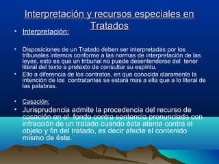 Interpretación y recursos especiales enInterpretación y recursos especiales en
TratadosTratados• Interpretación:
• Disposiciones de un Tratado deben ser interpretadas por los
tribunales internos conforme a las normas de interpretación de las
leyes, esto es que un tribunal no puede desentenderse del tenor
literal del texto a pretexto de consultar su espíritu.
• Ello a diferencia de los contratos, en que conocida claramente la
intención de los contratantes se estará mas a ella que a lo literal de
las palabras.
• Casación:
• Jurisprudencia admite la procedencia del recurso de
casación en el fondo contra sentencia pronunciada con
infracción de un tratado cuando ésta atente contra el
objeto y fin del tratado, es decir afecte el contenido
mismo de éste.
 