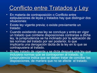Conflicto entre Tratados y LeyConflicto entre Tratados y Ley
• En materia de contraposición o Conflicto entre
estipulaciones de leyes y tratados hay que distinguir dos
situaciones:
• Existe ley vigente previa; o existe previamente un
tratado:
• Cuando existiendo esa ley se concluye y entra en vigor
un tratado que contiene disposiciones contrarias a dicha
ley, la jurisprudencia se ha inclinado por la aplicación de
las normas del tratado por ser posterior, lo que
implicaría una derogación tácita de la ley en lo que se
contrapusiera al tratado.
• Si hay tratado de vigente y se dicta después una ley que
incluyera normas que se contraponen al tratado, la
jurisprudencia indica que se deben tratar de conciliar las
disposiciones, de manera que no se afecte el tratado.
 