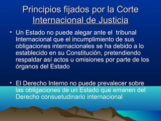 Principios fijados por la CortePrincipios fijados por la Corte
Internacional de JusticiaInternacional de Justicia
• Un Estado no puede alegar ante el tribunal
Internacional que el incumplimiento de sus
obligaciones internacionales se ha debido a lo
establecido en su Constitución, pretendiendo
respaldar así actos u omisiones por parte de los
órganos del Estado
• El Derecho Interno no puede prevalecer sobre
las obligaciones de un Estado que emanen del
Derecho consuetudinario internacional
 