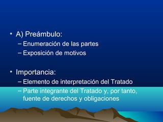 • A) Preámbulo:
– Enumeración de las partes
– Exposición de motivos
• Importancia:
– Elemento de interpretación del Tratado
– Parte integrante del Tratado y, por tanto,
fuente de derechos y obligaciones
 