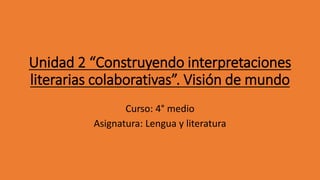 Unidad 2 “Construyendo interpretaciones
literarias colaborativas”. Visión de mundo
Curso: 4° medio
Asignatura: Lengua y literatura
 