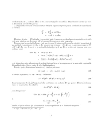 c´ırculo de radio R. La cantidad R ˙θ no es otra cosa que la rapidez instant´anea del movimiento circular y a veces
es denominada velocidad tangencial.
An´alogamente, derivando la velocidad (v) se obtiene la siguiente expresi´on para la aceleraci´on de un movimien-
to circular:
dv
dt
= R
d ˙θ
dt
ˆuθ + R ˙θ ˙ˆuθ =
= −R ˙θ2
ˆur + R ¨θ ˆuθ (10)
El primer t´ermino (−R ˙θ2
ˆur) radial y con sentido hacia el centro de coordenadas, es denominado aceleraci´on
centr´ıpeta, mientras que el segundo (R¨θ ˆuθ) es conocido como aceleraci´on tangencial.
Para dar una interpretaci´on f´ısica a cada uno de estos t´erminos consideremos la velocidad instant´anea de
una part´ıcula en movimiento circular en dos instantes muy cercanos t y t + ∆t, esto es, queremos comparar v(t)
y v(t + ∆t). En vista de que a es la aceleraci´on instant´anea y de que ∆t es un intervalo temporal muy corto
podemos poner
v(t + ∆t) ≈ v(t) + a(t) ∆t =
= v(t) + −R( ˙θ(t))2
) ˆur(t) + R¨θ(t) ˆuθ(t) ∆t =
= R ˙θ(t) + ¨θ(t) ∆t ˆuθ(t) − R( ˙θ(t))2
∆t ˆur(t) (11)
en la ´ultima l´ınea salta a la vista que la aceleraci´on centr´ı peta es la componente de la aceleraci´on responsable
del cambio de direcci´on del vectro de velocidad instant´anea.
Por otra parte, si calculamos la rapidez v(t + ∆t) encontramos:
v(t + ∆t) = v(t + ∆t).v(t + ∆t) (12)
al calcular el producto S = v(t + ∆t).v(t + ∆t) resulta:
S = R2 ˙θ2
+ 2 ˙θ¨θ ∆t + (ters)(∆t)2
(13)
donde la expresi´on (ters)(∆t)2
engloba a todos los t´erminos con un factor ∆t2
que -por ser ∆t un intervalo muy
corto- es despreciables. En deﬁnitiva
S ≈ R2 ˙θ2
+ 2 ˙θ¨θ ∆t (14)
y de all´ı sigue que2
v(t + ∆t) = R ˙θ(t) 1 + 2
¨θ
˙θ
∆t ≈ v(t) 1 +
¨θ∆t
˙θ
(15)
´o:
v(t + ∆t) − v(t)
v(t)
≈
¨θ
˙θ
∆t (16)
f´ormula en que se aprecia que los cambios en la rapidez provienen de la aceleraci´on tangencial.
2si 0 ≤ x << 1 ocurre que
√
1 + x ≈ 1 + 1
2
x
3
 