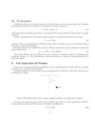 2.2. El caso general
Consideremos ahora un movimiento general en el plano. Es claro que si se escoge un origen ﬁjo, la posici´on
de la part´ıcula expresada en los sistemas de coordenadas cartesiano y polar ser´a:
r = x(t)ˆi + y(t)ˆj = r ˆur (17)
donde ahora debemos entender que el factor r (la magnitud del vector de posici´on de la part´ıcula) es variable
en general.
Usando las propiedades de la base polar podemos expresar la velocidad de la part´ıcula en la forma
v = ˙r ˆur + r ˙θ ˆuθ (18)
el primer t´ermino en esta expresi´on es la velocidad radial, es decir, la rapidez con que var´ıa la distancia entre la
part´ıcula y el origen de coordenadas.
Derivando una vez m´as y reordenando un poco los t´erminos, encontramos que la aceleraci´on en coordenadas
polares est´a dada por:
a = (¨r − r ˙θ2
) ˆur + (r¨θ + 2 ˙r ˙θ) ˆuθ (19)
Vale la pena observar que si el m´odulo del vector de posici´on es constante es decir si consideramos un
movimiento circular r(t) = R las f´ormulas que acabamos de encontrar se reducen a las queencontramos en la
subsecci´on anterior.
3. Una Aplicaci´on: El P´endulo
Vamos a dar un ejemplo sencillo de la aplicaci´on de las coordenadas polares. Nuestro objetivo es estudiar
las ecuaciones de movimiento de un p´endulo.
Un p´endulo simple no es otra cosa que una masa suspendida de un techo por un cable ideal y que realiza un
movimiento en un plano.
 ¡ ¡  ¡ ¡  ¡ ¡  ¡ ¡ 
¢¡¢¡¢¢¡¢¡¢¢¡¢¡¢¢¡¢¡¢
£££££££££££££££££££££££££££££££££££££££££
θ
M
l
Figura 2: El P´endulo. Observe que ya hemos escogido el sentido en que mediremos el ´angulo θ.
Es claro que las ´unicas fuerzas que act´uan sobre el p´endulo son el peso y la fuerza ejercida por el cable, de
manera que la segunda ley de Newton para este sistema es senci9llamente:
T + w = Ma (20)
4
 