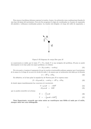 Para atacar el problema debemos expresar la tensi´on, el peso y la aceleraci´on como combinaciones lineales de
una base del plano del movimiento. Con este ﬁn escogemos el origen de coordenadas en el punto de suspensi´on
del p´endulo y utilizamos coordenadas polares. La tensi´on est´a dirigida a lo largo del cable de suspensi´on, y
 ¡  ¡  ¡ 
¢¡¢¢¡¢¢¡¢£¡£¡£¡£¡££¡£¡£¡£¡££¡£¡£¡£¡££¡£¡£¡£¡££¡£¡£¡£¡££¡£¡£¡£¡££¡£¡£¡£¡££¡£¡£¡£¡££¡£¡£¡£¡£
¤¡¤¡¤¡¤¡¤¤¡¤¡¤¡¤¡¤¤¡¤¡¤¡¤¡¤¤¡¤¡¤¡¤¡¤¤¡¤¡¤¡¤¡¤¤¡¤¡¤¡¤¡¤¤¡¤¡¤¡¤¡¤¤¡¤¡¤¡¤¡¤¤¡¤¡¤¡¤¡¤
¥¡¥¦¡¦
w
T
θ
Figura 3: El diagrama de cuerpo libre para M
en consecuencia es radial, por lo tanto: T = T ˆur donde T es una inc´ognita del problema. El peso se puede
descomponer en la base polar sin mayor problema y se obtiene:
w = M g (cosθ ˆur − senθ ˆuθ) (21)
Por otra parte, si usamos el argumento de que la cuerda es inextensible podemos asegurar que el movimiento
de la masa es a lo largo de un arco de c´ırculo de radio , de manera que su aceleraci´on est´a dada por la f´ormula
a = − ˙θ2
ˆur + ¨θ ˆuθ (22)
En deﬁnitiva, en la base polar la segunda ley de Newton para M se expresa como:
(T + M g cosθ ) ˆur − senθ ˆuθ = − ˙θ2
ˆur + ¨θ ˆuθ (23)
de donde siguen inmediatamente las ecuaciones de movimiento
T + g cosθ = −M ˙θ2
(24)
−M g senθ = M ¨θ (25)
que se pueden reescribir en la forma:
¨θ = −
g
senθ (26)
T = − gcosθ + M ˙θ2
(27)
Nota Importante: recuerde que estas notas no constituyen una biblia ni nada por el estilo,
siempre debe leer otra bibliograf´ıa
5
 