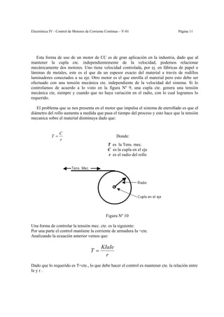 Electrónica IV - Control de Motores de Corriente Continua – V-01                    Página 11




   Esta forma de uso de un motor de CC es de gran aplicación en la industria, dado que al
mantener la cupla cte. independientemente de la velocidad, podemos relacionar
mecánicamente dos motores. Uno tiene velocidad controlada, por ej. en fábricas de papel o
láminas de metales, este es el que da un espesor exacto del material a través de rodillos
laminadores conectados a su eje. Otro motor es el que enrolla el material pero esto debe ser
efectuado con una tensión mecánica cte. independiente de la velocidad del sistema. Si lo
controlamos de acuerdo a lo visto en la figura Nº 9, una cupla cte. genera una tensión
mecánica cte, siempre y cuando que no haya variación en el radio, con lo cual logramos lo
requerido.

   El problema que se nos presenta en el motor que impulsa el sistema de enrrollado es que el
diámetro del rollo aumenta a medida que pasa el tiempo del proceso y esto hace que la tensión
mecanica sobre el material disminuya dado que:


                  C
             T=                                        Donde:
                  r
                                                  T es la Tens. mec.
                                                  C es la cupla en el eje
                                                  r es el radio del rollo




                                                Figura Nº 10

Una forma de controlar la tensión mec. cte. es la siguiente:
Por una parte el control mantiene la corriente de armadura Ia =cte.
Analizando la ecuación anterior vemos que:

                                             KIaIe
                                      T=
                                               r
Dado que lo requerido es T=cte., lo que debe hacer el control es mantener cte. la relación entre
Ie y r .
 