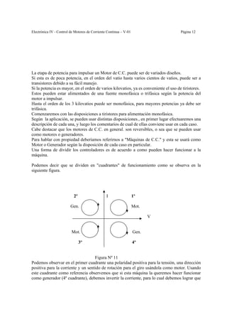 Electrónica IV - Control de Motores de Corriente Continua – V-01                      Página 12




La etapa de potencia para impulsar un Motor de C.C. puede ser de variados diseños.
Si esta es de poca potencia, en el orden del vatio hasta varios cientos de vatios, puede ser a
transistores debido a su fácil manejo.
Si la potencia es mayor, en el orden de varios kilovatios, ya es conveniente el uso de tiristores.
Estos pueden estar alimentados de una fuente monofásica o trifásica según la potencia del
motor a impulsar.
Hasta el orden de los 3 kilovatios puede ser monofásica, para mayores potencias ya debe ser
trifásica.
Comenzaremos con las disposiciones a tiristores para alimentación monofásica.
Según la aplicación, se pueden usar distintas disposiciones., en primer lugar efectuaremos una
descripción de cada una, y luego los comentarios de cual de ellas conviene usar en cada caso.
Cabe destacar que los motores de C.C. en general. son reversibles, o sea que se pueden usar
como motores o generadores.
Para hablar con propiedad deberíamos referirnos a "Máquinas de C.C." y esta se usará como
Motor o Generador según la disposición de cada caso en particular.
Una forma de dividir los controladores es de acuerdo a como pueden hacer funcionar a la
máquina.

Podemos decir que se dividen en "cuadrantes" de funcionamiento como se observa en la
siguiente figura.




                           2º                   I                  1º

                         Gen.                                      Mot.

                                                                          V


                         Mot.                                      Gen.

                                3º                                 4º


                                    Figura Nº 11
Podemos observar en el primer cuadrante una polaridad positiva para la tensión, una dirección
positiva para la corriente y un sentido de rotación para el giro usándola como motor. Usando
este cuadrante como referencia observemos que si esta máquina la queremos hacer funcionar
como generador (4º cuadrante), debemos invertir la corriente, para lo cual debemos lograr que
 