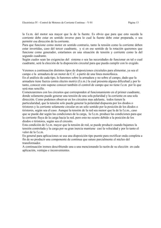Electrónica IV - Control de Motores de Corriente Continua – V-01                    Página 13



la f.e.m. del motor sea mayor que la de la fuente. Es obvio que para que esto suceda la
corriente debe estar en sentido inverso para lo cual la fuente debe estar preparada, o sea
permitir esa dirección de la corriente.
Para que funcione como motor en sentido contrario, tanto la tensión como la corriente deben
estar invertidas, caso del tercer cuadrante, y si en ese sentido de la rotación queremos que
funcione como generador, estaríamos en una situación de tensión y corriente como la del
segundo cuadrante.
Según cuales sean las exigencias del sistema o sea las necesidades de funcionar en tal o cual
cuadrante, será la elección de la disposición circuital para que pueda cumplir con lo exigido.

Veremos a continuación distintos tipos de disposiciones circuitales para alimentar, ya sea el
campo o la armadura de un motor de C.C. a partir de una línea monofásica.
En el análisis de cada tipo, lo haremos sobre la armadura y no sobre el campo, dado que la
armadura tiene fuerza contra electro motriz (f.e.m.) la cual presenta alguna dificultad y por lo
tanto, conocer esto supone conocer también el control de campo que no tiene f.e.m por lo que
será mas sencillo.
Comenzaremos con los circuitos que corresponden al funcionamiento en el primer cuadrante,
donde solamente puede generar una tensión de una sola polaridad y la corriente en una sola
dirección. Como podemos observar en los circuitos mas adelante, todos tienen la
particularidad, que la tensión solo puede generar la polaridad dispuesta por los diodos o
tiristores y la corriente solamente circular en un solo sentido por la posición de los diodos o
tiristores, según sea el caso. Aunque la tensión de la red sea menor que la de la f.e.m., caso
que se puede dar según las condiciones de la carga, la f.e.m. produce las condiciones para que
la corriente fluya de la carga hacia la red, pero esto no ocurre debido a la posición de los
diodos o tiristores, según sea el circuito.
Esta condición de f.e.m. mayor que la tensión de red, se puede producir cuando bajamos la
tensión controlada y la carga por su gran inercia mantiene casi la velocidad y por lo tanto el
valor de la f.e.m.
En general para aplicaciones se usa una disposición tipo puente para rectificar onda completa a
fin de no producir una componente de continua que sature parcialmente el núcleo del
transformador.
A continuación iremos describiendo una a una mencionando la razón de su elección en cada
aplicación, ventajas e inconvenientes.
 