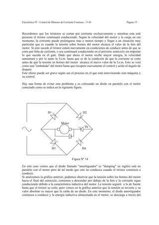 Electrónica IV - Control de Motores de Corriente Continua – V-01                     Página 15



Recordemos que los tiristores se cortan por corriente exclusivamente y mientras esta esté
presente el tiristor continuará conduciendo. Según la velocidad del motor y la carga en ese
momento, la corriente puede prolongarse mas o menos tiempo y llegar a un situación muy
particular que es cuando la tensión sobre bornes del motor alcanza el valor de la fem del
motor. Si esto sucede el tiristor estará nuevamente en condiciones de conducir antes de que se
corte por falta de corriente, o sea continuará conduciendo en el próximo semiciclo sin importar
lo que suceda en el gate. Dado que ahora el motor recibe mayor energía, la velocidad
aumentará y por lo tanto la f.e.m. hasta que se de la condición de que la corriente se corte
antes de que la tensión en bornes del motor alcance el nuevo valor de la f.e.m. Esto se verá
como una "embalada" del motor hasta que recupere nuevamente el control y actúe el ángulo de
disparo.
Este efecto puede ser grave según sea el proceso en el que está interviniendo esta máquina y
su control.

Hay una forma de evitar este problema y es colocando un diodo en paralelo con el motor
conectado como se indica en la siguiente figura.




                       D1                              D2


                                   Motor
                                                         Th




                            D3                         D4


                                             Figura Nº 14

En este caso vemos que el diodo llamado "amortiguador" (o "dumping" en inglés) está en
paralelo con el motor pero de tal modo que este no conduzca cuando el tiristor comienza a
conducir.
Si analizamos la gráfica anterior, podemos observar que la tensión sobre los bornes del motor
hacia el final del semiciclo, comienza a descender por debajo de la fem y la corriente sigue
conduciendo debido a la característica inductiva del motor. La tensión seguirá a la de fuente
hasta que el tiristor se corte, pero vemos en la gráfica anterior que la tensión se invierte y su
valor absoluto es mayor que la caída de un diodo. En este momento, el diodo amortiguador
comienza a conducir y la energía inductiva almacenada en el motor, se descarga a través del
 