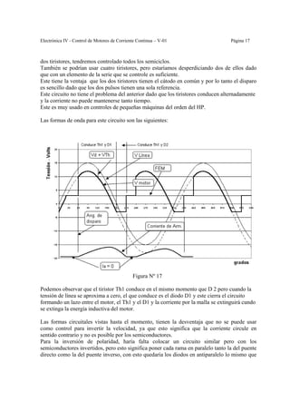Electrónica IV - Control de Motores de Corriente Continua – V-01                    Página 17



dos tiristores, tendremos controlado todos los semiciclos.
También se podrían usar cuatro tiristores, pero estaríamos desperdiciando dos de ellos dado
que con un elemento de la serie que se controle es suficiente.
Este tiene la ventaja que los dos tiristores tienen el cátodo en común y por lo tanto el disparo
es sencillo dado que los dos pulsos tienen una sola referencia.
Este circuito no tiene el problema del anterior dado que los tiristores conducen alternadamente
y la corriente no puede mantenerse tanto tiempo.
Este es muy usado en controles de pequeñas máquinas del orden del HP.

Las formas de onda para este circuito son las siguientes:




                                              Figura Nº 17

Podemos observar que el tiristor Th1 conduce en el mismo momento que D 2 pero cuando la
tensión de línea se aproxima a cero, el que conduce es el diodo D1 y este cierra el circuito
formando un lazo entre el motor, el Th1 y el D1 y la corriente por la malla se extinguirá cundo
se extinga la energía inductiva del motor.

Las formas circuitales vistas hasta el momento, tienen la desventaja que no se puede usar
como control para invertir la velocidad, ya que esto significa que la corriente circule en
sentido contrario y no es posible por los semiconductores.
Para la inversión de polaridad, haría falta colocar un circuito similar pero con los
semiconductores invertidos, pero esto significa poner cada rama en paralelo tanto la del puente
directo como la del puente inverso, con esto quedaría los diodos en antiparalelo lo mismo que
 