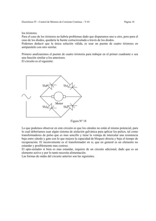 Electrónica IV - Control de Motores de Corriente Continua – V-01                   Página 18



los tiristores.
Para el caso de los tiristores no habría problemas dado que disparamos uno u otro, pero para el
caso de los diodos, quedaría la fuente cortocircuitada a través de los diodos.
Podemos deducir que la única solución válida, es usar un puente de cuatro tiristores en
antiparalelo con otro similar.

Primero analizaremos el puente de cuatro tiristores para trabajar en el primer cuadrante o sea
una función similar a los anteriores.
El circuito es el siguiente:




                   Th4                 Th1




                               Motor
                   Th3                 Th2



                                             Figura Nº 18

Lo que podemos observar en este circuito es que los cátodos no están al mismo potencial, para
lo cual deberíamos usar algún sistema de aislación galvánica para aplicar los pulsos, tal como
transformadores de pulso que es mas sencillo y tiene la ventaja de intercalar una resistencia
baja entre cátodo y gate con lo que mejora la capacidad de bloqueo directa y baja el tiempo de
recuperación. El inconveniente es el transformador en si, que en general es un elemento no
estandar y posiblememte mas costoso.
El opto-aislador si bien es mas estandar, requiere de un circuito adicional, dado que es un
elemento activo y por lo tanto necesita alimentación.
Las formas de ondas del circuito anterior son las siguientes.
 