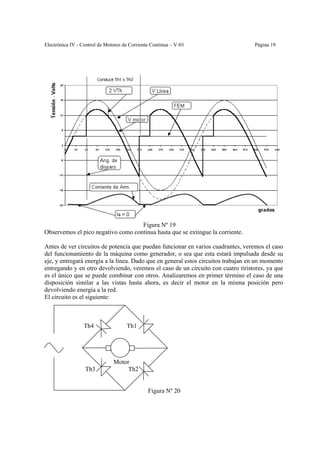 Electrónica IV - Control de Motores de Corriente Continua – V-01                   Página 19




                                    Figura Nº 19
Observemos el pico negativo como continua hasta que se extingue la corriente.

Antes de ver circuitos de potencia que puedan funcionar en varios cuadrantes, veremos el caso
del funcionamiento de la máquina como generador, o sea que esta estará impulsada desde su
eje, y entregará energía a la línea. Dado que en general estos circuitos trabajan en un momento
entregando y en otro devolviendo, veremos el caso de un circuito con cuatro tiristores, ya que
es el único que se puede combinar con otros. Analizaremos en primer término el caso de una
disposición similar a las vistas hasta ahora, es decir el motor en la misma posición pero
devolviendo energía a la red.
El circuito es el siguiente:



                 Th4                 Th1




                               Motor
                  Th3               Th2


                                               Figura Nº 20
 