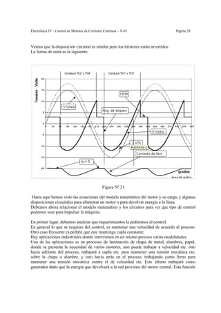Electrónica IV - Control de Motores de Corriente Continua – V-01                      Página 20



Vemos que la disposición circuital es similar pero los tiristores están invertidos.
La forma de onda es la siguiente:




                                               Figura Nº 21

 Hasta aquí hemos visto las ecuaciones del modelo matemático del motor y su carga, y algunas
disposiciones circuitales para alimentar un motor o para devolver energía a la línea.
Debemos ahora relacionar el modelo matemático y los circuitos para ver que tipo de control
podemos usar para impulsar la máquina.

En primer lugar, debemos analizar que requerimientos le pediremos al control.
En general lo que se requiere del control, es mantener una velocidad de acuerdo al proceso.
Otro caso frecuente es pedirle que este mantenga cupla constante.
Hay aplicaciones industriales donde intervienen en un mismo proceso varias modalidades.
Una de las aplicaciones es en procesos de laminación de chapa de metal, alambres, papel,
donde se presenta la necesidad de varios motores, uno puede trabajar a velocidad cte. otro
hacia adelante del proceso, trabajará a cupla cte. para mantener una tensión mecánica cte.
sobre la chapa o alambre, y otro hacia atrás en el proceso, trabajando como freno para
mantener una tensión mecánica contra el de velocidad cte. Este último trabajará como
generador dado que la energía que devolverá a la red proviene del motor central. Esta función
 