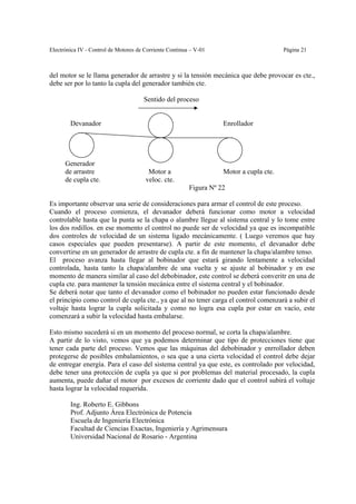Electrónica IV - Control de Motores de Corriente Continua – V-01                         Página 21



del motor se le llama generador de arrastre y si la tensión mecánica que debe provocar es cte.,
debe ser por lo tanto la cupla del generador también cte.

                                      Sentido del proceso


        Devanador                                                   Enrollador




      Generador
      de arrastre                       Motor a                     Motor a cupla cte.
      de cupla cte.                    veloc. cte.
                                                         Figura Nº 22

Es importante observar una serie de consideraciones para armar el control de este proceso.
Cuando el proceso comienza, el devanador deberá funcionar como motor a velocidad
controlable hasta que la punta se la chapa o alambre llegue al sistema central y lo tome entre
los dos rodillos. en ese momento el control no puede ser de velocidad ya que es incompatible
dos controles de velocidad de un sistema ligado mecánicamente. ( Luego veremos que hay
casos especiales que pueden presentarse). A partir de este momento, el devanador debe
convertirse en un generador de arrastre de cupla cte. a fin de mantener la chapa/alambre tenso.
El proceso avanza hasta llegar al bobinador que estará girando lentamente a velocidad
controlada, hasta tanto la chapa/alambre de una vuelta y se ajuste al bobinador y en ese
momento de manera similar al caso del debobinador, este control se deberá converitr en una de
cupla cte. para mantener la tensión mecánica entre el sistema central y el bobinador.
Se deberá notar que tanto el devanador como el bobinador no pueden estar funcionado desde
el principio como control de cupla cte., ya que al no tener carga el control comenzará a subir el
voltaje hasta lograr la cupla solicitada y como no logra esa cupla por estar en vacío, este
comenzará a subir la velocidad hasta embalarse.

Esto mismo sucederá si en un momento del proceso normal, se corta la chapa/alambre.
A partir de lo visto, vemos que ya podemos determinar que tipo de protecciones tiene que
tener cada parte del proceso. Vemos que las máquinas del debobinador y enrrollador deben
protegerse de posibles embalamientos, o sea que a una cierta velocidad el control debe dejar
de entregar energía. Para el caso del sistema central ya que este, es controlado por velocidad,
debe tener una protección de cupla ya que si por problemas del material procesado, la cupla
aumenta, puede dañar el motor por excesos de corriente dado que el control subirá el voltaje
hasta lograr la velocidad requerida.

        Ing. Roberto E. Gibbons
        Prof. Adjunto Área Electrónica de Potencia
        Escuela de Ingeniería Electrónica
        Facultad de Ciencias Exactas, Ingeniería y Agrimensura
        Universidad Nacional de Rosario - Argentina
 