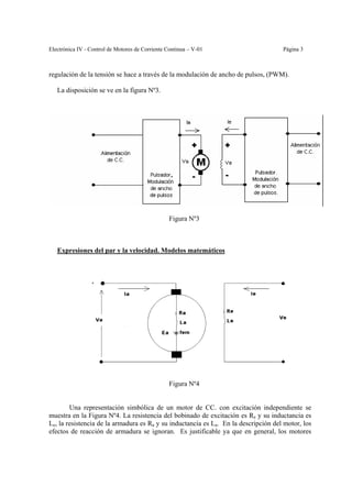 Electrónica IV - Control de Motores de Corriente Continua – V-01                     Página 3



regulación de la tensión se hace a través de la modulación de ancho de pulsos, (PWM).

   La disposición se ve en la figura Nº3.




                                                 Figura Nº3



   Expresiones del par y la velocidad. Modelos matemáticos




                                                 Figura Nº4


        Una representación simbólica de un motor de CC. con excitación independiente se
muestra en la Figura Nº4. La resistencia del bobinado de excitación es Re y su inductancia es
Le, la resistencia de la armadura es Ra y su inductancia es La. En la descripción del motor, los
efectos de reacción de armadura se ignoran. Es justificable ya que en general, los motores
 