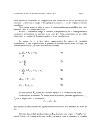 Electrónica IV - Control de Motores de Corriente Continua – V-01                     Página 4



tienen interpolos o bobinados de compensación para minimizar los efectos de reacción de
armadura. La corriente de campo es descripta por la ecuación (1) con los respectivos valores
instantáneos.
        Si un voltaje Ve cte. se aplica al campo, la corriente del mismo se establece a un valor
constante, como se ve en la ecuación (2).
        Cuándo la corriente del campo es constante, el flujo inducido por el campo permanece
constante, y normalmente se mantiene en su valor Φ. . Si las condiciones son en estado
estacionario, la ecuación (4) de valores medios, es la que rige el sistema.

       La tensión ea, es la fem (fuerza electro-motriz). En motores de excitación
independiente, la fem. es proporcional al producto de la velocidad del motor (rad/seg) y la
corriente de excitación ie tal como muestra la ecuación (5).


        Le die + Re ie = ve                                        (1)
           dt

        Ie = Ve                                                    (2)
             Re

        La dia +Ra ia + ea = va                                    (3)
           dt

        Ra Ia + Ea = Va                                            (4)

        Ea = Km Ie ω                                               (5)

        En esta ecuación Km es una cte. y su valor depende de la construcción del motor.
        Si la corriente de armadura Ia, está en estado estacionario, entonces la potencia de CC,
Pa que se proporciona a la armadura es :
                                     Pa = Ea . Ia.

Esta potencia eléctrica se convierte a potencia mecánica a través de la armadura del motor de
CC.

       El torque desarrollado por la armadura es Cm, la unidad para torque es Nm (Newton-
metro). Entonces la potencia y el torque pueden relacionarse como se muestra en la ecuación
 
