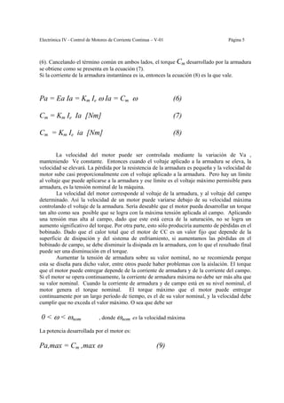 Electrónica IV - Control de Motores de Corriente Continua – V-01                     Página 5



(6). Cancelando el término común en ambos lados, el torque Cm desarrollado por la armadura
se obtiene como se presenta en la ecuación (7).
Si la corriente de la armadura instantánea es ia, entonces la ecuación (8) es la que vale.



Pa = Ea Ia = Km Ie ω Ia = Cm ω                                     (6)

Cm = Km Ie Ia [Nm]                                                 (7)

Cm = Km Ie ia [Nm]                                                 (8)

        La velocidad del motor puede ser controlada mediante la variación de Va ,
manteniendo Ve constante. Entonces cuando el voltaje aplicado a la armadura se eleva, la
velocidad se elevará. La pérdida por la resistencia de la armadura es pequeña y la velocidad de
motor sube casi proporcionalmente con el voltaje aplicado a la armadura. Pero hay un límite
al voltaje que puede aplicarse a la armadura y ese límite es el voltaje máximo permisible para
armadura, es la tensión nominal de la máquina.
        La velocidad del motor corresponde al voltaje de la armadura, y al voltaje del campo
determinado. Así la velocidad de un motor puede variarse debajo de su velocidad máxima
controlando el voltaje de la armadura. Sería deseable que el motor pueda desarrollar un torque
tan alto como sea posible que se logra con la máxima tensión aplicada al campo. Aplicando
una tensión mas alta al campo, dado que este está cerca de la saturación, no se logra un
aumento significativo del torque. Por otra parte, esto sólo produciría aumento de pérdidas en el
bobinado. Dado que el calor total que el motor de CC es un valor fijo que depende de la
superficie de disipación y del sistema de enfriamiento, si aumentamos las pérdidas en el
bobinado de campo, se debe disminuir la disipada en la armadura, con lo que el resultado final
puede ser una disminución en el torque.
        Aumentar la tensión de armadura sobre su valor nominal, no se recomienda porque
esta se diseña para dicho valor, entre otros puede haber problemas con la aislación. El torque
que el motor puede entregar depende de la corriente de armadura y de la corriente del campo.
Si el motor se opera continuamente, la corriente de armadura máxima no debe ser más alta que
su valor nominal. Cuando la corriente de armadura y de campo está en su nivel nominal, el
motor genera el torque nominal. El torque máximo que el motor puede entregar
continuamente por un largo período de tiempo, es el de su valor nominal, y la velocidad debe
cumplir que no exceda el valor máximo. O sea que debe ser

0 < ω < ωnom                  , donde ωnom es la velocidad máxima

La potencia desarrollada por el motor es:

Pa,max = Cm ,max ω                                          (9)
 