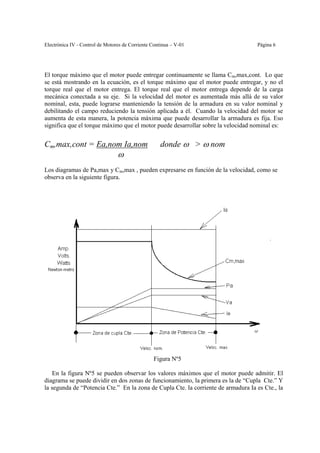 Electrónica IV - Control de Motores de Corriente Continua – V-01                   Página 6




El torque máximo que el motor puede entregar continuamente se llama Cm,max,cont. Lo que
se está mostrando en la ecuación, es el torque máximo que el motor puede entregar, y no el
torque real que el motor entrega. El torque real que el motor entrega depende de la carga
mecánica conectada a su eje. Si la velocidad del motor es aumentada más allá de su valor
nominal, esta, puede lograrse manteniendo la tensión de la armadura en su valor nominal y
debilitando el campo reduciendo la tensión aplicada a él. Cuando la velocidad del motor se
aumenta de esta manera, la potencia máxima que puede desarrollar la armadura es fija. Eso
significa que el torque máximo que el motor puede desarrollar sobre la velocidad nominal es:


Cm,max,cont = Ea,nom Ia,nom                          donde ω > ω nom
                                 ω
Los diagramas de Pa,max y Cm,max , pueden expresarse en función de la velocidad, como se
observa en la siguiente figura.




                                                 Figura Nº5

    En la figura Nº5 se pueden observar los valores máximos que el motor puede admitir. El
diagrama se puede dividir en dos zonas de funcionamiento, la primera es la de “Cupla Cte.” Y
la segunda de “Potencia Cte.” En la zona de Cupla Cte. la corriente de armadura Ia es Cte., la
 