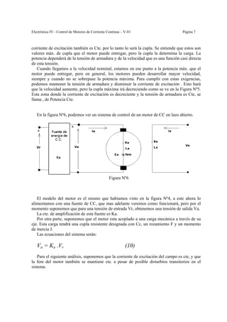 Electrónica IV - Control de Motores de Corriente Continua – V-01                     Página 7



corriente de excitación también es Cte. por lo tanto lo será la cupla. Se entiende que estos son
valores máx. de cupla que el motor puede entregar, pero la cupla la determina la carga. La
potencia dependerá de la tensión de armadura y de la velocidad que es una función casi directa
de esta tensión.
   Cuando llegamos a la velocidad nominal, estamos en ese punto a la potencia máx. que el
motor puede entregar, pero en general, los motores pueden desarrollar mayor velocidad,
siempre y cuando no se sobrepase la potencia máxima. Para cumplir con estas exigencias,
podemos mantener la tensión de armadura y disminuir la corriente de excitación . Esto hará
que la velocidad aumente, pero la cupla máxima irá decreciendo como se ve en la Figura Nº5.
Esta zona donde la corriente de excitacíón es decreciente y la tensión de armadura es Cte, se
llama , de Potencia Cte.


   En la figura Nº6, podemos ver un sistema de control de un motor de CC en lazo abierto.




                                                 Figura Nº6



   El modelo del motor es el mismo que habíamos visto en la figura Nº4, a este ahora lo
alimentamos con una fuente de CC, que mas adelante veremos como funcionará, pero por el
momento suponemos que para una tensión de entrada Vr, obtenemos una tensión de salida Va.
   La cte. de amplificación de esta fuente es Ka.
   Por otra parte, suponemos que el motor esta acoplado a una carga mecánica a través de su
eje. Esta carga tendrá una cupla resistente designada con Cc, un rozamiento F y un momento
de inercia J.
   Las ecuaciones del sistema serán:

   Va = Ka .Vr                                              (10)
    Para el siguiente análisis, suponemos que la corriente de excitación del campo es cte, y que
la fem del motor también se mantiene cte. a pesar de posible disturbios transitorios en el
sistema.
 