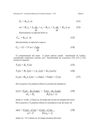 Electrónica IV - Control de Motores de Corriente Continua – V-01                    Página 8



        Ea = Km Ie ω                                                               (11)

        va = Ra ia + La dia + ea = Ra ia + La dia + Km Ie ω                        (12)
                        dt                    dt
        Eléctricamente, la cupla del motor es:

    Cm = Km Ie ia                                                         (13)
   Mecanicamente, la cupla de la carga es:

   Cm = Cc + F ω + J dω                                                   (14)
                     dt

   El comportamiento del motor se puede analizar usando transformada de Laplace,
considerando condiciones iniciales cero. Transformando las ecuaciones (10), (12) y (14),
tenemos lo siguiente:

   Va(s) = Ka Vr(s)                                                       (15)

   Va(s) = Ra Ia(s) + s La Ia(s) + Km Ieω (s)                             (16)

   Cm(s) =Km Ie Ia(s) = s Jω(s) + Fω(s) + Cc(s)                                    (17)

   De la ecuación (16), podemos obtener la corriente de armadura Ia


   Ia(s)= Va(s) – Km Ieω(s) = Va(s) – Km Ieω(s)                           (18)
             sLa + Ra            Ra(sτa+ 1)

   donde τa =La/Ra , se llama cte. de tiempo del circuito de armadura del motor.
   De la ecuación (17), podemos obtener la velocidad en el eje del motor, ω


   ω(s) = Cm(s) – Cc(s) = Cm(s) – Cc(s)                                   (19)
             sJ + F         F(sτm + 1)
   donde τm = J/F se llama cte. de tiempo mecánica del motor.
 