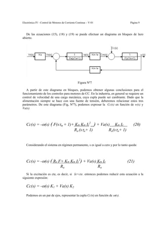 Electrónica IV - Control de Motores de Corriente Continua – V-01                   Página 9



   De las ecuaciones (15), (18) y (19) se puede efectuar un diagrama en bloques de lazo
abierto.




                                                 Figura Nº7

   A partir de este diagrama en bloques, podemos obtener algunas conclusiones para el
funcionamiento de los controles para motores de CC. En la industria, en general se requiere un
control de velocidad de una carga mecánica, cuya cupla puede ser cambiante. Dado que la
alimentación siempre se hace con una fuente de tensión, deberemos relacionar estos tres
parámetros. De este diagrama (Fig, Nº7), podemos expresar la Cc(s) en función de w(s) y
Va(s).




   Cc(s) = -ω(s) ( F(sτm + 1)+ Km Km Ie2 ) + Va(s) Km Ie                              (20)
                              Ra (sτa+ 1)        Ra(sτa+ 1)


   Considerando el sistema en régimen permanente, s es igual a cero y por lo tanto queda:




   Cc(s) = -ω(s) ( Ra F+ Km Km Ie2) + Va(s) Km Ie                                (21)
                       Ra                   Ra
   Si la excitación es cte, es decir, si Ie=cte. entonces podemos reducir esta ecuación a la
siguiente expresión:

   Cc(s) = -ω(s) K1 + Va(s) K2

   Podemos en un par de ejes, representar la cupla Cc(s) en función de ω(s).
 