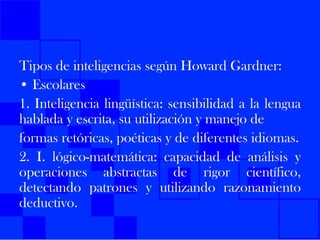 Tipos de inteligencias según Howard Gardner: • Escolares 1. Inteligencia lingüística: sensibilidad a la lengua hablada y escrita, su utilización y manejo de formas retóricas, poéticas y de diferentes idiomas. 2. I. lógico-matemática: capacidad de análisis y operaciones abstractas de rigor científico, detectando patrones y utilizando razonamiento deductivo.