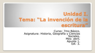 Unidad I.
Tema: “La invención de la
escritura”
Curso: 7mo Básico.
Asignatura: Historia, Geografía y Ciencias
Sociales.
Mes: abril.
Apunte 1.
OA: 3.
 