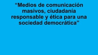 “Medios de comunicación
masivos, ciudadanía
responsable y ética para una
sociedad democrática”
 