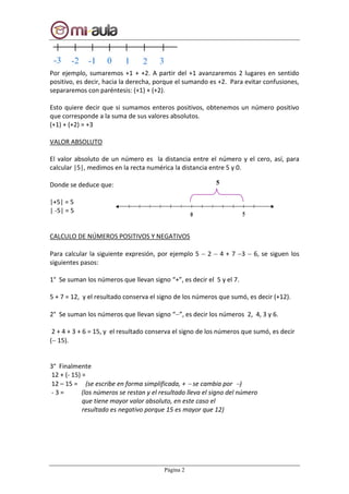 Página 2
Por ejemplo, sumaremos +1 + +2. A partir del +1 avanzaremos 2 lugares en sentido
positivo, es decir, hacia la derecha, porque el sumando es +2. Para evitar confusiones,
separaremos con paréntesis: (+1) + (+2).
Esto quiere decir que si sumamos enteros positivos, obtenemos un número positivo
que corresponde a la suma de sus valores absolutos.
(+1) + (+2) = +3
VALOR ABSOLUTO
El valor absoluto de un número es la distancia entre el número y el cero, así, para
calcular |5|, medimos en la recta numérica la distancia entre 5 y 0.
Donde se deduce que:
|+5| = 5
| -5| = 5
CALCULO DE NÚMEROS POSITIVOS Y NEGATIVOS
Para calcular la siguiente expresión, por ejemplo 5  2  4 + 7 3  6, se siguen los
siguientes pasos:
1° Se suman los números que llevan signo “+”, es decir el 5 y el 7.
5 + 7 = 12, y el resultado conserva el signo de los números que sumó, es decir (+12).
2° Se suman los números que llevan signo “”, es decir los números 2, 4, 3 y 6.
2 + 4 + 3 + 6 = 15, y el resultado conserva el signo de los números que sumó, es decir
( 15).
3° Finalmente
12 + (- 15) =
12 – 15 = (se escribe en forma simplificada, +  se cambia por )
- 3 = (los números se restan y el resultado lleva el signo del número
que tiene mayor valor absoluto, en este caso el
resultado es negativo porque 15 es mayor que 12)
5
 