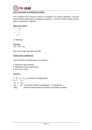 Página 3
MMUULLTTIIPPLLIICCAACCIIÓÓNN DDEE NNÚÚMMEERROOSS EENNTTEERROOSS
Para multiplicar dos números enteros se multiplican sus valores absolutos; si los dos
factores tienen igual signo, el producto es positivo, y si los dos factores tienen distinto
signo, el producto es negativo.
Regla de los signos
+  + = +
-  - = +
+  - = -
-  + = -
1) Multiplica
Ejemplos:
(+3)  (+7) = +21
Esta misma regla rige para la división.
OPERATORIA COMBINADA
La prioridad de las operaciones es la siguiente:
1° Resolución de paréntesis.
2° Multiplicaciones y/o divisiones.
3° Sumas y/o restas.
Ejemplo 1
2  -8 + 2  -7 = (se resuelve la multiplicación)
-16 + -14 =
-16 – 14 = (se escribe en forma simplificada + - se cambia por -)
- 30 (números de igual signo se suman y se conserva su signo)
 