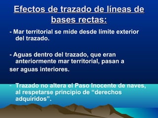 Efectos de trazado de líneas deEfectos de trazado de líneas de
bases rectas:bases rectas:
- Mar territorial se mide desde límite exterior
del trazado.
- Aguas dentro del trazado, que eran
anteriormente mar territorial, pasan a
ser aguas interiores.
- Trazado no altera el Paso Inocente de naves,
al respetarse principio de “derechos
adquiridos”.
 