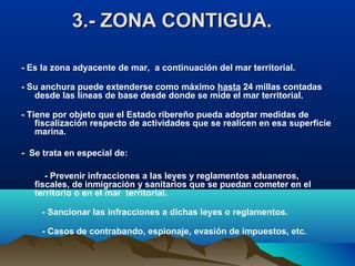 3.- ZONA CONTIGUA.3.- ZONA CONTIGUA.
- Es la zona adyacente de mar, a continuación del mar territorial.
- Su anchura puede extenderse como máximo hasta 24 millas contadas
desde las líneas de base desde donde se mide el mar territorial.
- Tiene por objeto que el Estado ribereño pueda adoptar medidas de
fiscalización respecto de actividades que se realicen en esa superficie
marina.
- Se trata en especial de:
- Prevenir infracciones a las leyes y reglamentos aduaneros,
fiscales, de inmigración y sanitarios que se puedan cometer en el
territorio o en el mar territorial.
- Sancionar las infracciones a dichas leyes o reglamentos.
- Casos de contrabando, espionaje, evasión de impuestos, etc.
 