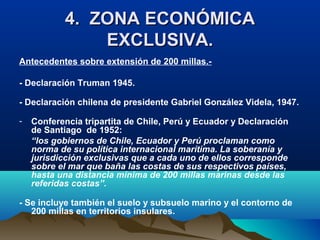 4. ZONA ECONÓMICA4. ZONA ECONÓMICA
EXCLUSIVA.EXCLUSIVA.
Antecedentes sobre extensión de 200 millas.-
- Declaración Truman 1945.
- Declaración chilena de presidente Gabriel González Videla, 1947.
- Conferencia tripartita de Chile, Perú y Ecuador y Declaración
de Santiago de 1952:
“los gobiernos de Chile, Ecuador y Perú proclaman como
norma de su política internacional marítima. La soberanía y
jurisdicción exclusivas que a cada uno de ellos corresponde
sobre el mar que baña las costas de sus respectivos países,
hasta una distancia mínima de 200 millas marinas desde las
referidas costas”.
- Se incluye también el suelo y subsuelo marino y el contorno de
200 millas en territorios insulares.
 