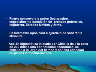 - Fuerte controversia sobre Declaración,
especialmente oposición de grandes potencias,
Inglaterra, Estados Unidos y otras.
- Básicamente oposición a ejercicio de soberanía
absoluta.
- Acción diplomática iniciada por Chile le da a la zona
de 200 millas una connotación económica, se
extiende a lo largo del tiempo y concita adhesión
de países latinoamericanos.
 