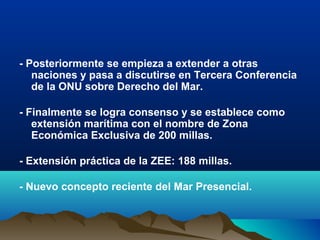 - Posteriormente se empieza a extender a otras
naciones y pasa a discutirse en Tercera Conferencia
de la ONU sobre Derecho del Mar.
- Finalmente se logra consenso y se establece como
extensión marítima con el nombre de Zona
Económica Exclusiva de 200 millas.
- Extensión práctica de la ZEE: 188 millas.
- Nuevo concepto reciente del Mar Presencial.
 