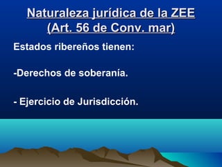 Naturaleza jurídica de la ZEENaturaleza jurídica de la ZEE
(Art. 56 de Conv. mar)(Art. 56 de Conv. mar)
Estados ribereños tienen:
-Derechos de soberanía.
- Ejercicio de Jurisdicción.
 