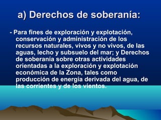 a) Derechos de soberanía:a) Derechos de soberanía:
- Para fines de exploración y explotación,
conservación y administración de los
recursos naturales, vivos y no vivos, de las
aguas, lecho y subsuelo del mar; y Derechos
de soberanía sobre otras actividades
orientadas a la exploración y explotación
económica de la Zona, tales como
producción de energía derivada del agua, de
las corrientes y de los vientos.
 