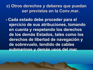 c) Otros derechos y deberes que puedanc) Otros derechos y deberes que puedan
ser previstos en la Conv.mar.ser previstos en la Conv.mar.
- Cada estado debe proceder para el
ejercicio de sus atribuciones, tomando
en cuenta y respetando los derechos
de los demás Estados, tales como los
derechos de libertad de navegación y
de sobrevuelo, tendido de cables
submarinos y demás usos del mar.
 